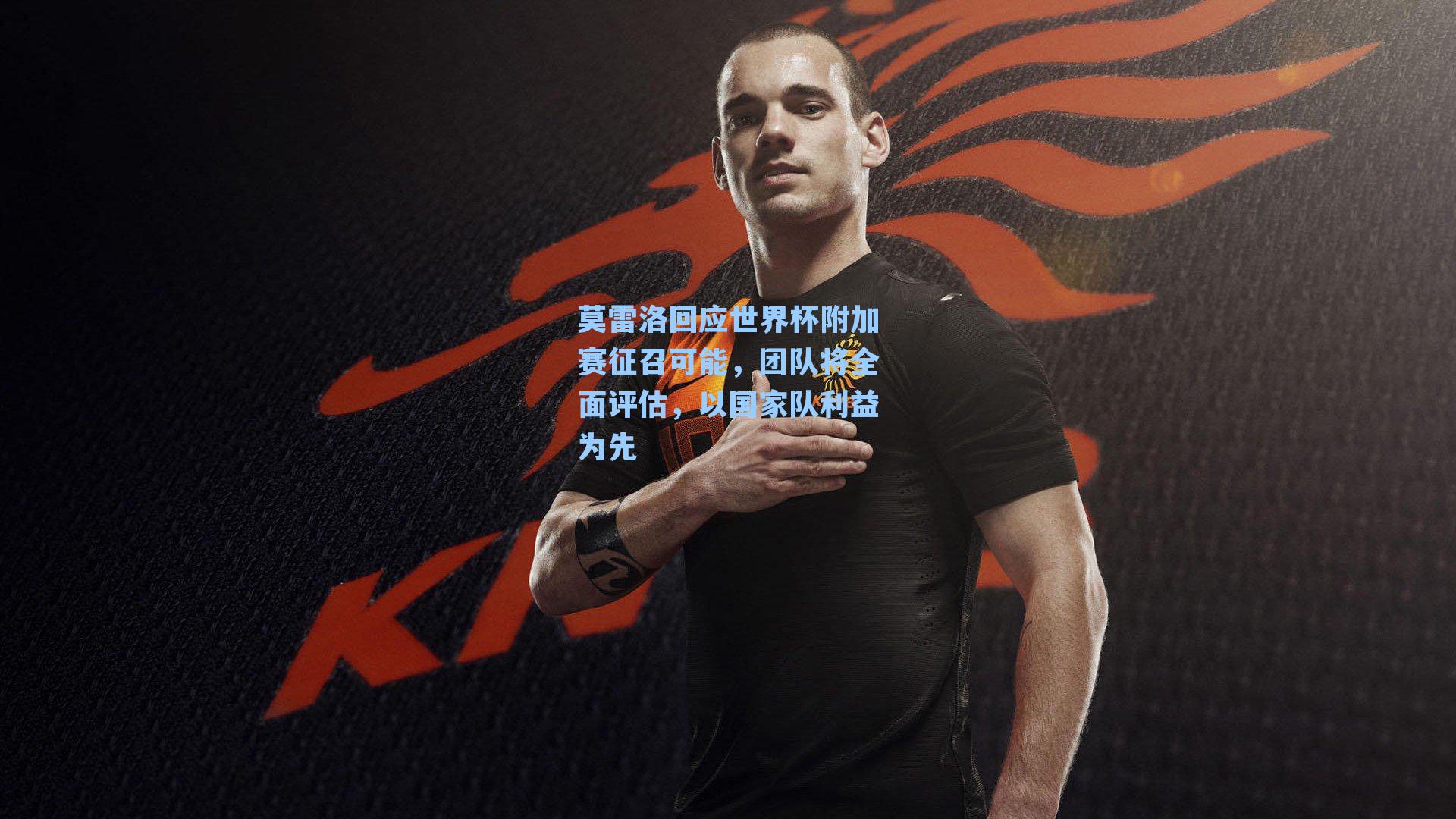 莫雷洛回应世界杯附加赛征召可能，团队将全面评估，以国家队利益为先